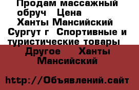 Продам массажный обруч › Цена ­ 1 000 - Ханты-Мансийский, Сургут г. Спортивные и туристические товары » Другое   . Ханты-Мансийский